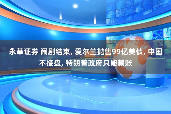 永華证券 闹剧结束, 爱尔兰抛售99亿美债, 中国不接盘, 特朗普政府只能赖账
