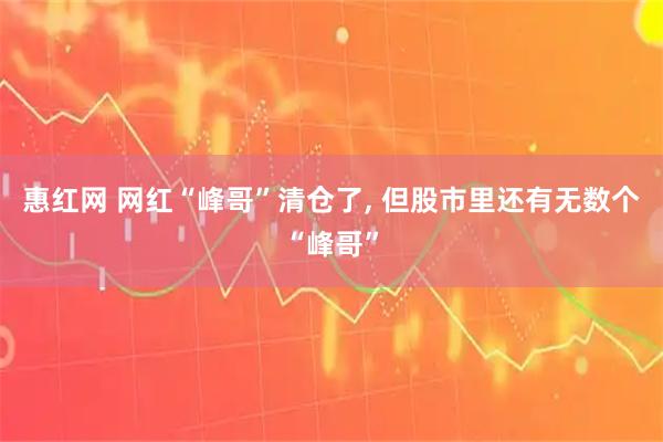 惠红网 网红“峰哥”清仓了, 但股市里还有无数个“峰哥”