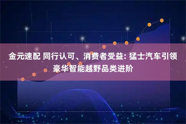 金元速配 同行认可、消费者受益: 猛士汽车引领豪华智能越野品类进阶