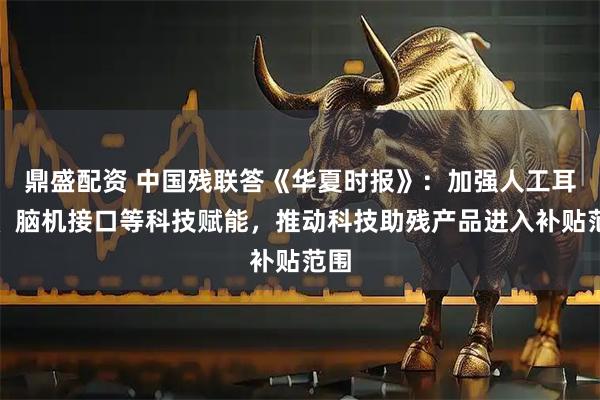 鼎盛配资 中国残联答《华夏时报》：加强人工耳蜗、脑机接口等科技赋能，推动科技助残产品进入补贴范围