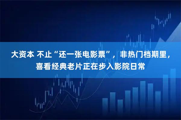 大资本 不止“还一张电影票”，非热门档期里，喜看经典老片正在步入影院日常