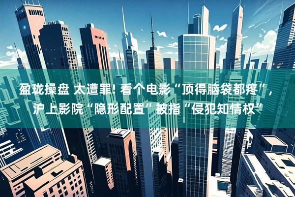盈珑操盘 太遭罪! 看个电影“顶得脑袋都疼”, 沪上影院“隐形配置”被指“侵犯知情权”