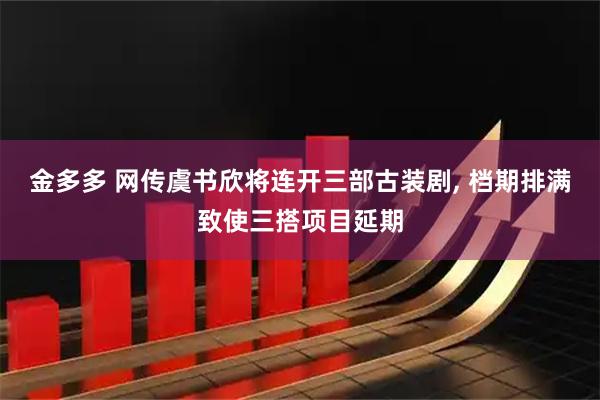 金多多 网传虞书欣将连开三部古装剧, 档期排满致使三搭项目延期
