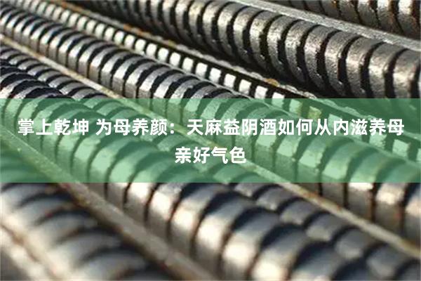 掌上乾坤 为母养颜：天麻益阴酒如何从内滋养母亲好气色