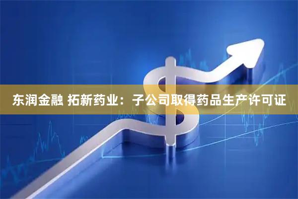 东润金融 拓新药业：子公司取得药品生产许可证