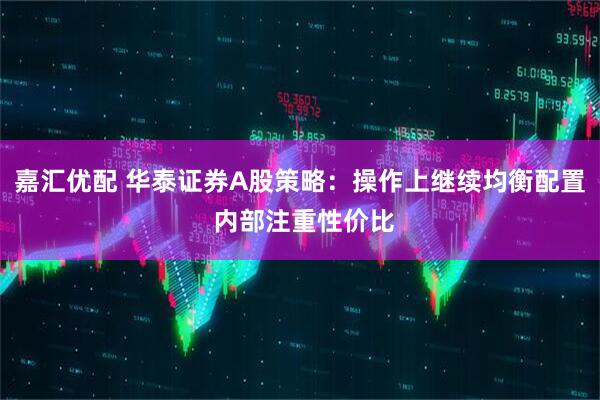 嘉汇优配 华泰证券A股策略：操作上继续均衡配置 内部注重性价比