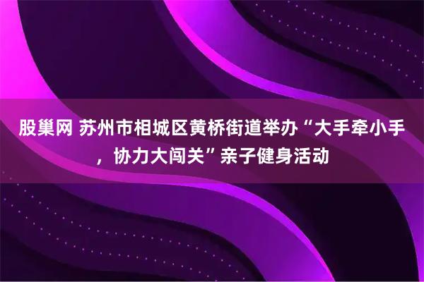 股巢网 苏州市相城区黄桥街道举办“大手牵小手，协力大闯关”亲子健身活动