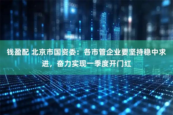 钱盈配 北京市国资委：各市管企业要坚持稳中求进，奋力实现一季度开门红