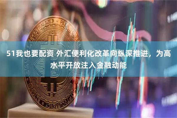 51我也要配资 外汇便利化改革向纵深推进，为高水平开放注入金融动能