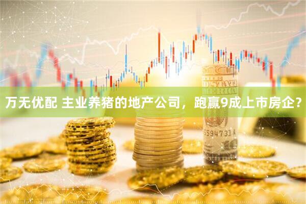 万无优配 主业养猪的地产公司，跑赢9成上市房企？