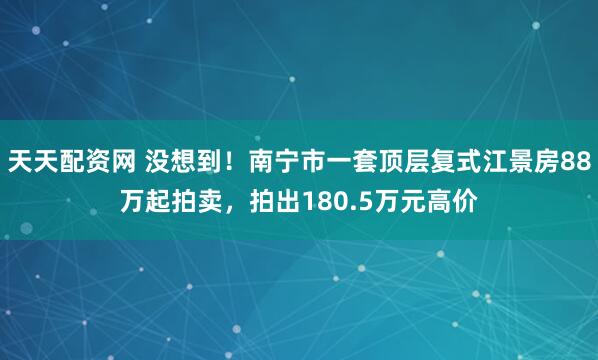天天配资网 没想到！南宁市一套顶层复式江景房88万起拍卖，拍出180.5万元高价