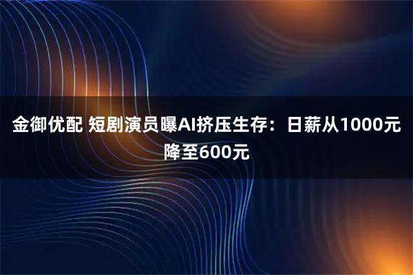金御优配 短剧演员曝AI挤压生存：日薪从1000元降至600元