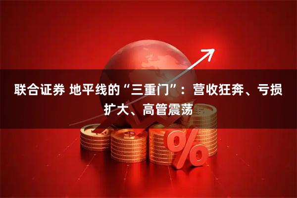 联合证券 地平线的“三重门”：营收狂奔、亏损扩大、高管震荡