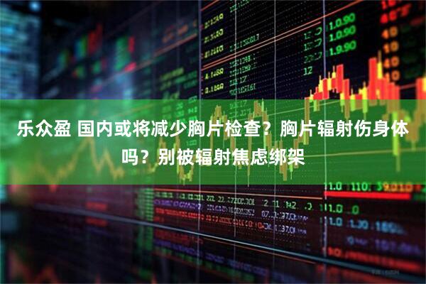 乐众盈 国内或将减少胸片检查？胸片辐射伤身体吗？别被辐射焦虑绑架