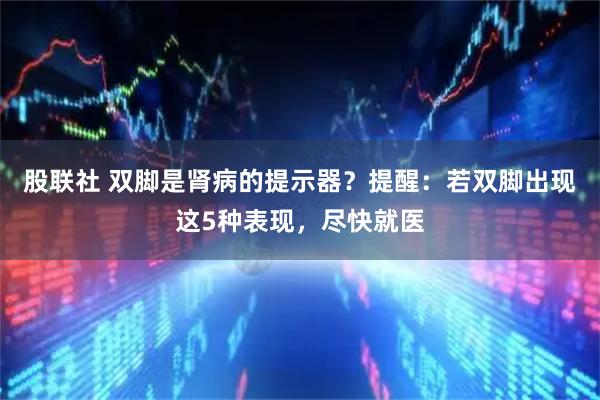 股联社 双脚是肾病的提示器？提醒：若双脚出现这5种表现，尽快就医