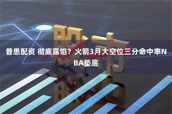 普患配资 彻底露馅？火箭3月大空位三分命中率NBA垫底