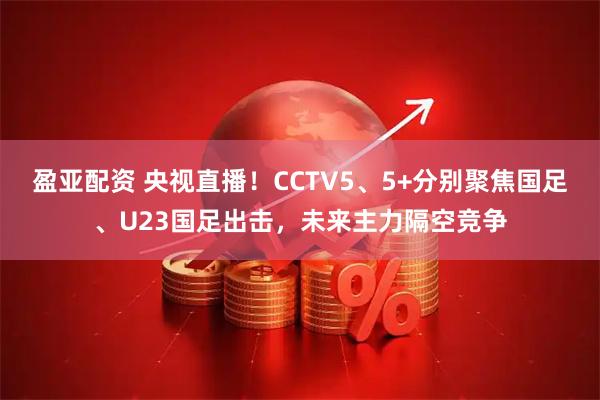 盈亚配资 央视直播！CCTV5、5+分别聚焦国足、U23国足出击，未来主力隔空竞争