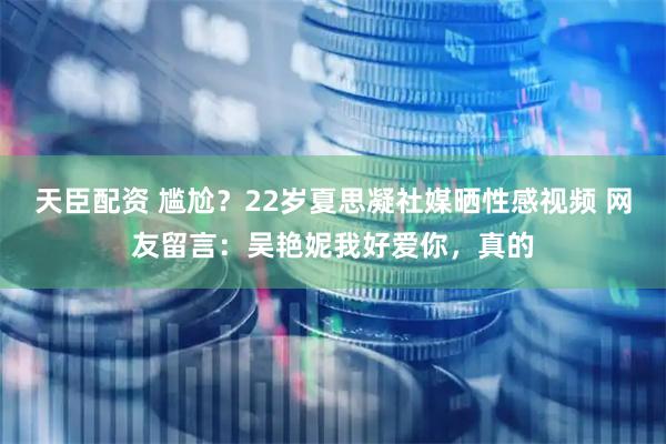 天臣配资 尴尬？22岁夏思凝社媒晒性感视频 网友留言：吴艳妮我好爱你，真的