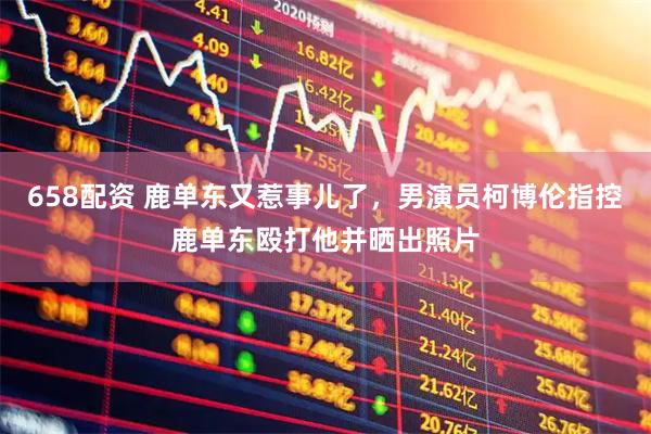 658配资 鹿单东又惹事儿了，男演员柯博伦指控鹿单东殴打他并晒出照片