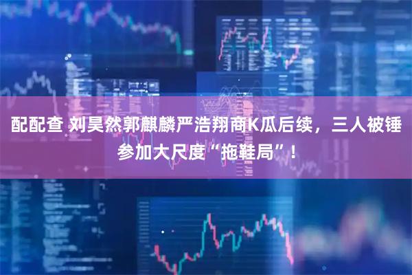 配配查 刘昊然郭麒麟严浩翔商K瓜后续，三人被锤参加大尺度“拖鞋局”！