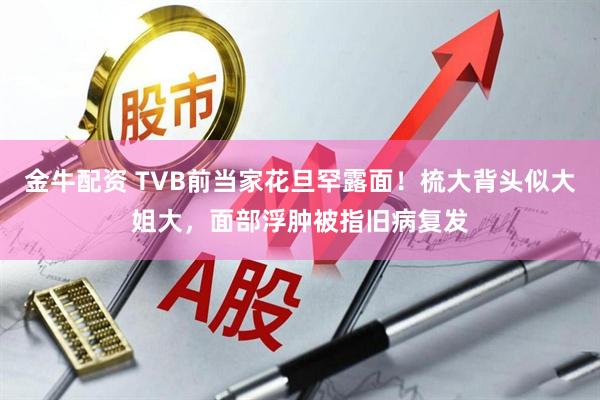 金牛配资 TVB前当家花旦罕露面！梳大背头似大姐大，面部浮肿被指旧病复发