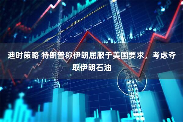 迪时策略 特朗普称伊朗屈服于美国要求，考虑夺取伊朗石油