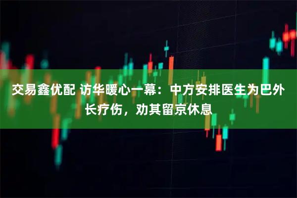 交易鑫优配 访华暖心一幕：中方安排医生为巴外长疗伤，劝其留京休息