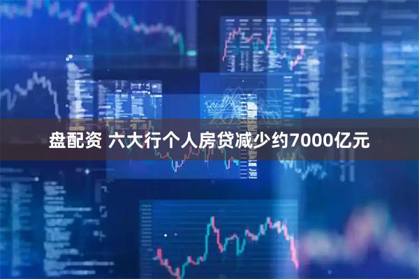 盘配资 六大行个人房贷减少约7000亿元