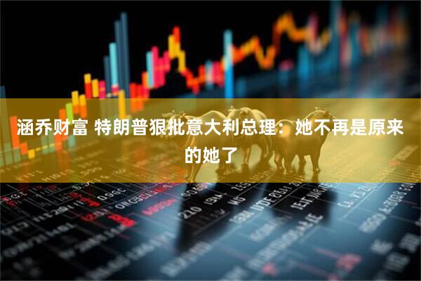 涵乔财富 特朗普狠批意大利总理：她不再是原来的她了