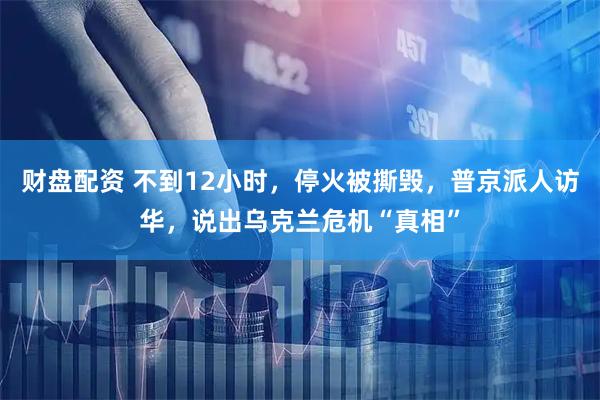 财盘配资 不到12小时，停火被撕毁，普京派人访华，说出乌克兰危机“真相”