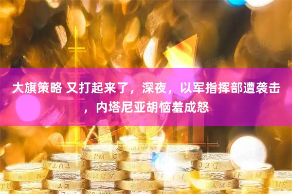 大旗策略 又打起来了，深夜，以军指挥部遭袭击，内塔尼亚胡恼羞成怒