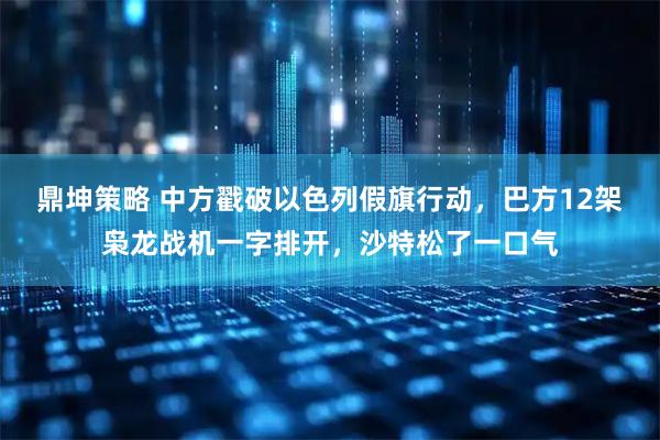 鼎坤策略 中方戳破以色列假旗行动，巴方12架枭龙战机一字排开，沙特松了一口气