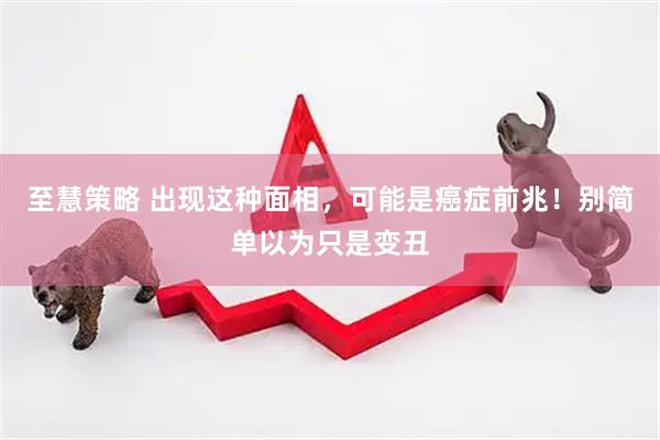至慧策略 出现这种面相，可能是癌症前兆！别简单以为只是变丑