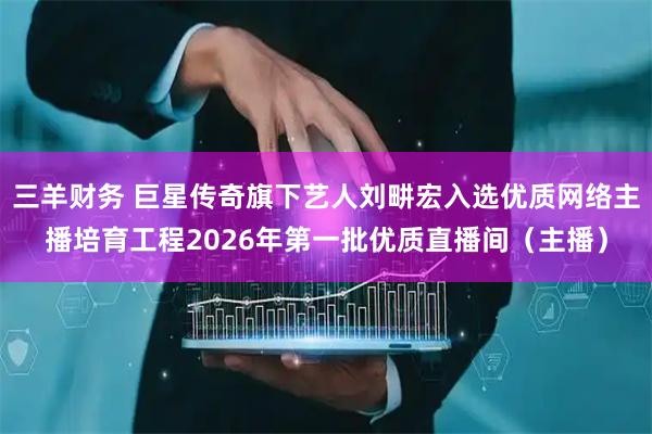 三羊财务 巨星传奇旗下艺人刘畊宏入选优质网络主播培育工程2026年第一批优质直播间（主播）