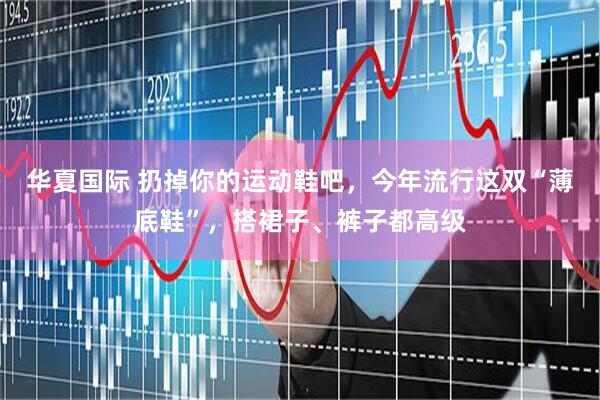 华夏国际 扔掉你的运动鞋吧，今年流行这双“薄底鞋”，搭裙子、裤子都高级