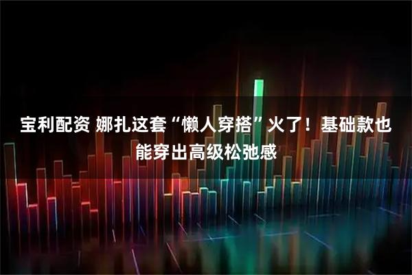 宝利配资 娜扎这套“懒人穿搭”火了！基础款也能穿出高级松弛感