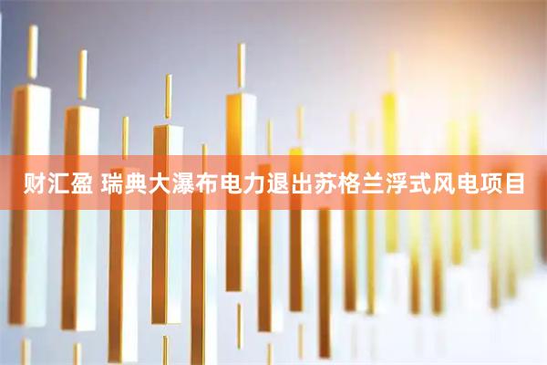 财汇盈 瑞典大瀑布电力退出苏格兰浮式风电项目