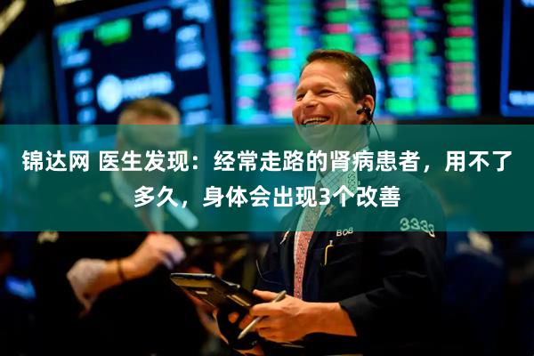 锦达网 医生发现：经常走路的肾病患者，用不了多久，身体会出现3个改善